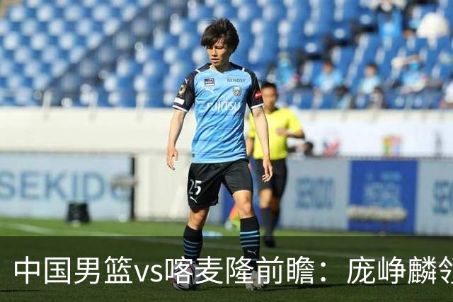 中国男篮vs喀麦隆前瞻：庞峥麟领衔后卫国手有望大战NBA现役球员