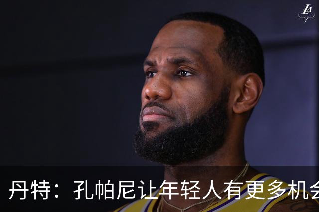 丹特：孔帕尼让年轻人有更多机会，我和他的关系很好