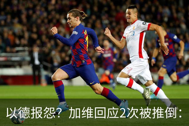 以德报怨？加维回应2次被推倒：阿根廷球员不该被禁赛 这就是足球