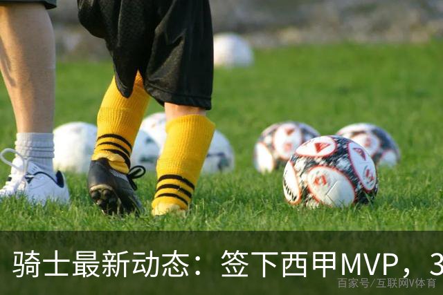 骑士最新动态：签下西甲MVP，3换1交易方案曝光，潜力3D球员或将加盟